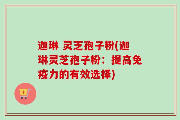 迦琳 灵芝孢子粉(迦琳灵芝孢子粉:提高免疫力的有效选择)-第1张图片-卓越灵芝孢子粉 迦琳 灵芝孢子粉(迦琳灵芝孢子粉:提高免疫力的有效选择)-第1张图片-卓越灵芝孢子粉