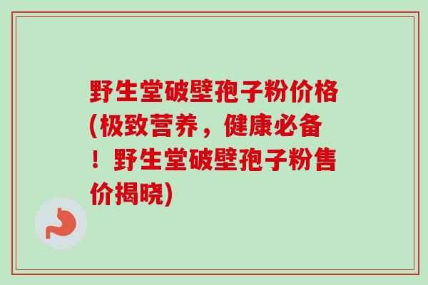 野生堂破壁孢子粉价格(极致营养，健康必备！野生堂破壁孢子粉售价揭晓)-第1张图片-卓越灵芝孢子粉
