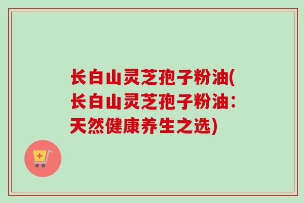 长白山灵芝孢子粉油(长白山灵芝孢子粉油:天然健康养生之选)-第1张图片-卓越灵芝孢子粉 长白山灵芝孢子粉油(长白山灵芝孢子粉油:天然健康养生之选)-第1张图片-卓越灵芝孢子粉