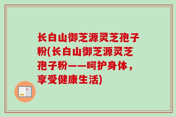 长白山御芝源灵芝孢子粉(长白山御芝源灵芝孢子粉——呵护身体，享受健康生活)-第1张图片-卓越灵芝孢子粉