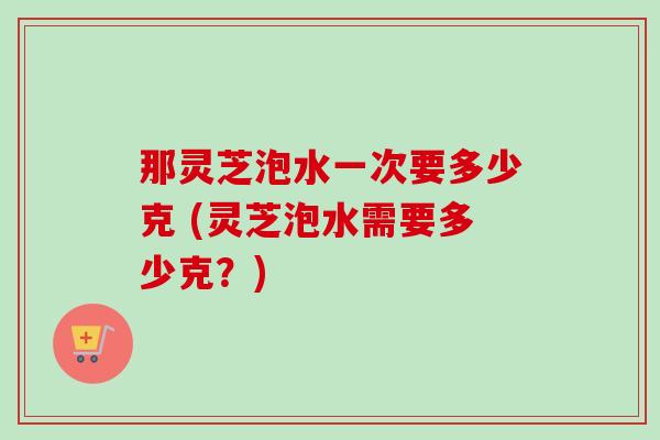 那灵芝泡水一次要多少克 (灵芝泡水需要多少克?)-第1张图片-卓越灵芝孢子粉 那灵芝泡水一次要多少克 (灵芝泡水需要多少克?)-第1张图片-卓越灵芝孢子粉