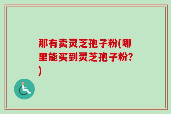 那有卖灵芝孢子粉(哪里能买到灵芝孢子粉?)-第1张图片-卓越灵芝孢子粉 那有卖灵芝孢子粉(哪里能买到灵芝孢子粉?)-第1张图片-卓越灵芝孢子粉