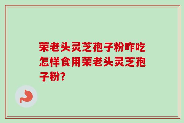 荣老头灵芝孢子粉咋吃怎样食用荣老头灵芝孢子粉？-第1张图片-卓越灵芝孢子粉