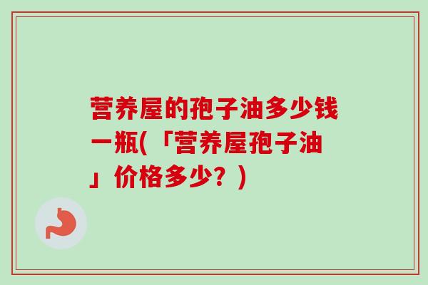 营养屋的孢子油多少钱一瓶(「营养屋孢子油」价格多少?)-第1张图片-卓越灵芝孢子粉 营养屋的孢子油多少钱一瓶(「营养屋孢子油」价格多少?)-第1张图片-卓越灵芝孢子粉
