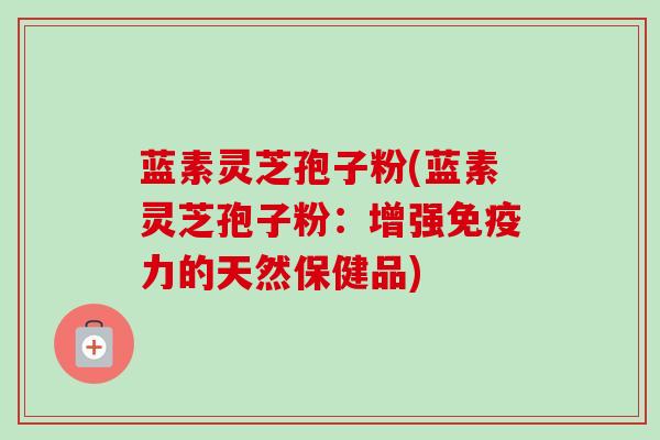 蓝素灵芝孢子粉(蓝素灵芝孢子粉:增强免疫力的天然保健品)-第1张图片-卓越灵芝孢子粉 蓝素灵芝孢子粉(蓝素灵芝孢子粉:增强免疫力的天然保健品)-第1张图片-卓越灵芝孢子粉