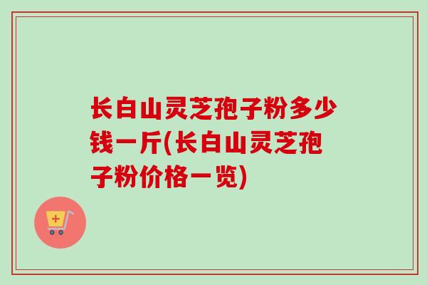 长白山灵芝孢子粉多少钱一斤(长白山灵芝孢子粉价格一览)-第1张图片-卓越灵芝孢子粉