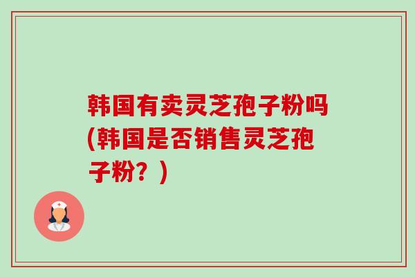韩国有卖灵芝孢子粉吗(韩国是否销售灵芝孢子粉？)-第1张图片-卓越灵芝孢子粉
