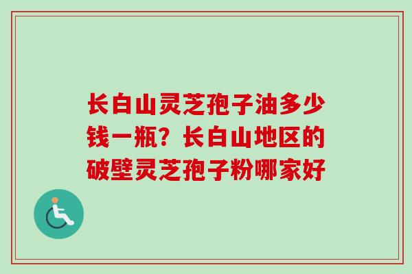 长白山灵芝孢子油多少钱一瓶？长白山地区的破壁灵芝孢子粉哪家好-第1张图片-卓越灵芝孢子粉