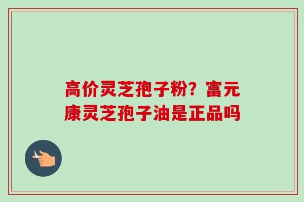 高价灵芝孢子粉?富元康灵芝孢子油是正品吗-第1张图片-卓越灵芝孢子粉 高价灵芝孢子粉?富元康灵芝孢子油是正品吗-第1张图片-卓越灵芝孢子粉