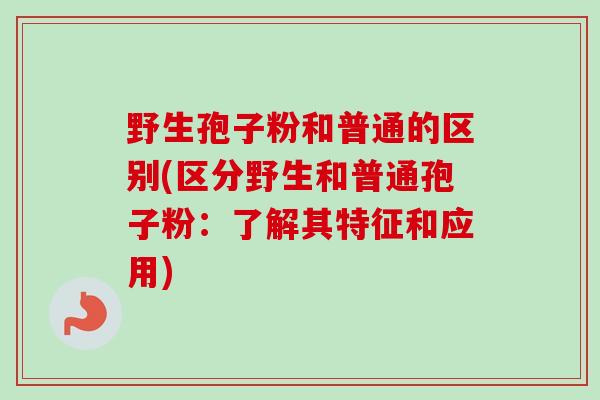 野生孢子粉和普通的区别(区分野生和普通孢子粉：了解其特征和应用)-第1张图片-卓越灵芝孢子粉