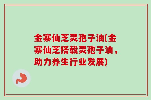 金寨仙芝灵孢子油(金寨仙芝搭载灵孢子油,助力养生行业发展)-第1张图片-卓越灵芝孢子粉 金寨仙芝灵孢子油(金寨仙芝搭载灵孢子油,助力养生行业发展)-第1张图片-卓越灵芝孢子粉