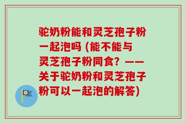 驼奶粉能和灵芝孢子粉一起泡吗 (能不能与灵芝孢子粉同食?——关于驼奶粉和灵芝孢子粉可以一起泡的解答)-第1张图片-卓越灵芝孢子粉 驼奶粉能和灵芝孢子粉一起泡吗 (能不能与灵芝孢子粉同食?——关于驼奶粉和灵芝孢子粉可以一起泡的解答)-第1张图片-卓越灵芝孢子粉