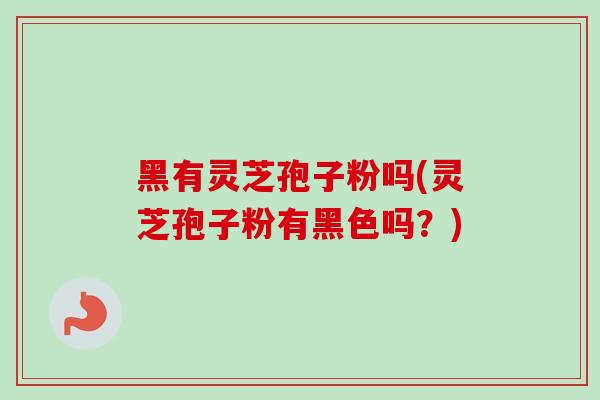 黑有灵芝孢子粉吗(灵芝孢子粉有黑色吗？)-第1张图片-卓越灵芝孢子粉