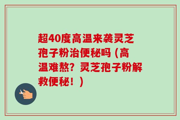 超40度高温来袭灵芝孢子粉治便秘吗 (高温难熬？灵芝孢子粉解救便秘！)-第1张图片-卓越灵芝孢子粉