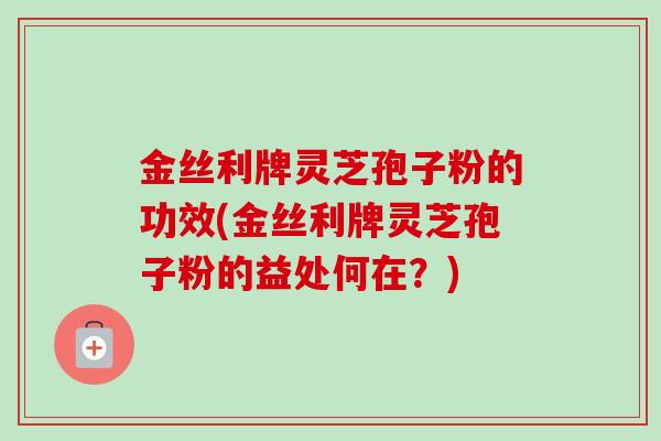 金丝利牌灵芝孢子粉的功效(金丝利牌灵芝孢子粉的益处何在?)-第1张图片-卓越灵芝孢子粉 金丝利牌灵芝孢子粉的功效(金丝利牌灵芝孢子粉的益处何在?)-第1张图片-卓越灵芝孢子粉