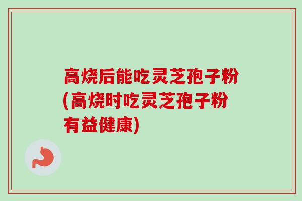 高烧后能吃灵芝孢子粉(高烧时吃灵芝孢子粉有益健康)-第1张图片-卓越灵芝孢子粉