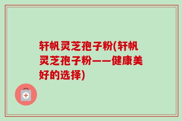 轩帆灵芝孢子粉(轩帆灵芝孢子粉——健康美好的选择)-第1张图片-卓越灵芝孢子粉