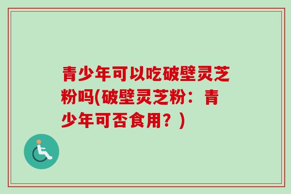 青少年可以吃破壁灵芝粉吗(破壁灵芝粉:青少年可否食用?)-第1张图片-卓越灵芝孢子粉 青少年可以吃破壁灵芝粉吗(破壁灵芝粉:青少年可否食用?)-第1张图片-卓越灵芝孢子粉