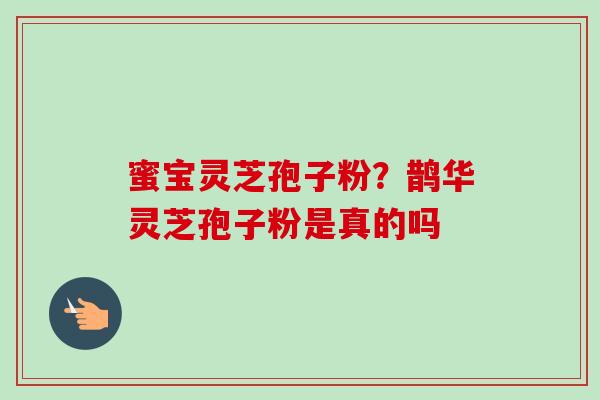 蜜宝灵芝孢子粉？鹊华灵芝孢子粉是真的吗-第1张图片-卓越灵芝孢子粉