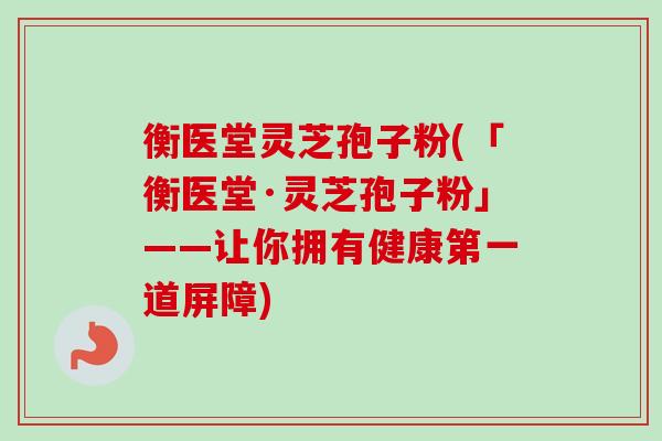衡医堂灵芝孢子粉(「衡医堂·灵芝孢子粉」——让你拥有健康第一道屏障)-第1张图片-卓越灵芝孢子粉 衡医堂灵芝孢子粉(「衡医堂·灵芝孢子粉」——让你拥有健康第一道屏障)-第1张图片-卓越灵芝孢子粉