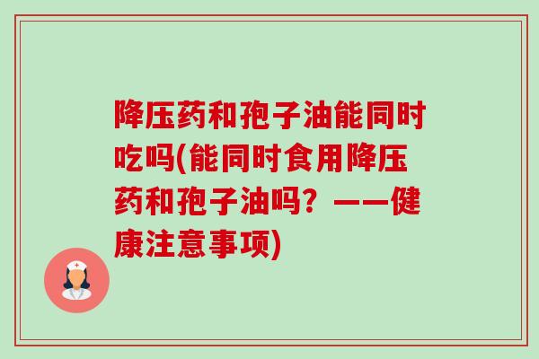 降压药和孢子油能同时吃吗(能同时食用降压药和孢子油吗?——健康注意事项)-第1张图片-卓越灵芝孢子粉 降压药和孢子油能同时吃吗(能同时食用降压药和孢子油吗?——健康注意事项)-第1张图片-卓越灵芝孢子粉