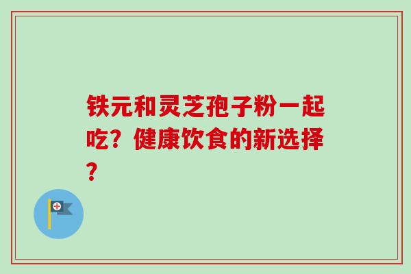 铁元和灵芝孢子粉一起吃?健康饮食的新选择?-第1张图片-卓越灵芝孢子粉 铁元和灵芝孢子粉一起吃?健康饮食的新选择?-第1张图片-卓越灵芝孢子粉