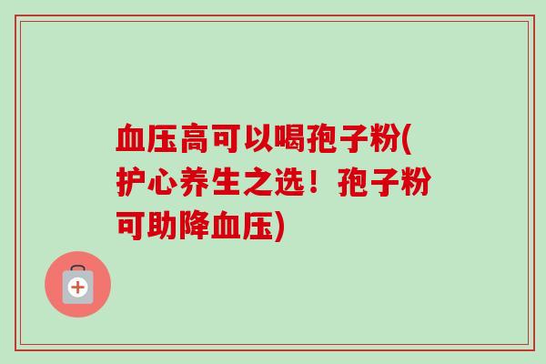 血压高可以喝孢子粉(护心养生之选!孢子粉可助降血压)-第1张图片-卓越灵芝孢子粉 血压高可以喝孢子粉(护心养生之选!孢子粉可助降血压)-第1张图片-卓越灵芝孢子粉