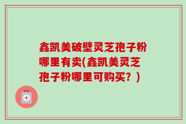 鑫凯美破壁灵芝孢子粉哪里有卖(鑫凯美灵芝孢子粉哪里可购买？)-第1张图片-卓越灵芝孢子粉