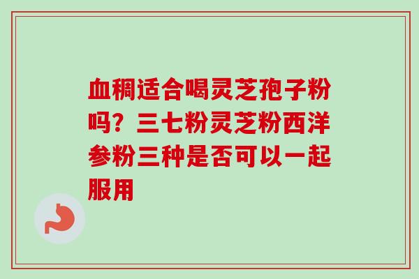 血稠适合喝灵芝孢子粉吗?三七粉灵芝粉西洋参粉三种是否可以一起服用-第1张图片-卓越灵芝孢子粉 血稠适合喝灵芝孢子粉吗?三七粉灵芝粉西洋参粉三种是否可以一起服用-第1张图片-卓越灵芝孢子粉