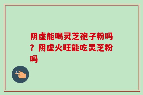 阴虚能喝灵芝孢子粉吗？阴虚火旺能吃灵芝粉吗-第1张图片-卓越灵芝孢子粉
