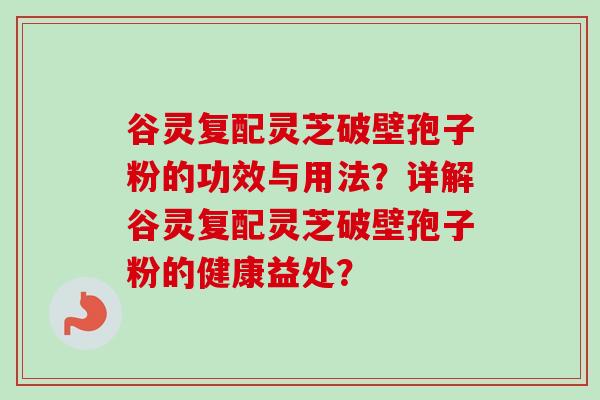 谷灵复配灵芝破壁孢子粉的功效与用法？详解谷灵复配灵芝破壁孢子粉的健康益处？-第1张图片-卓越灵芝孢子粉