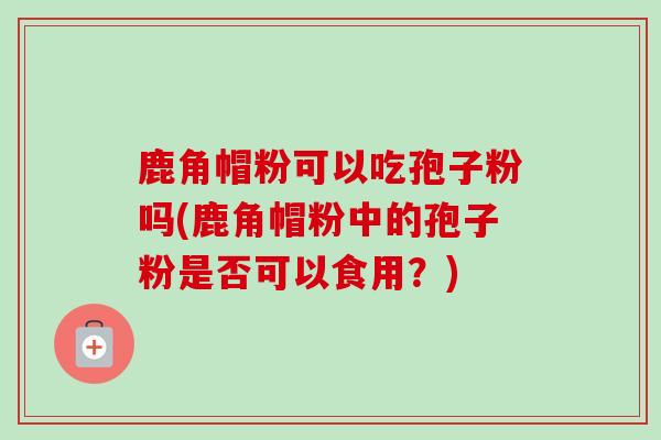 鹿角帽粉可以吃孢子粉吗(鹿角帽粉中的孢子粉是否可以食用？)-第1张图片-卓越灵芝孢子粉
