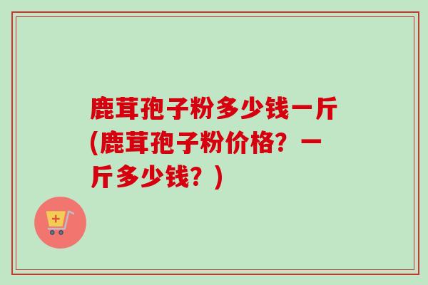 鹿茸孢子粉多少钱一斤(鹿茸孢子粉价格?一斤多少钱?)-第1张图片-卓越灵芝孢子粉 鹿茸孢子粉多少钱一斤(鹿茸孢子粉价格?一斤多少钱?)-第1张图片-卓越灵芝孢子粉