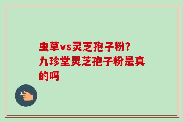 虫草vs灵芝孢子粉？九珍堂灵芝孢子粉是真的吗-第1张图片-卓越灵芝孢子粉