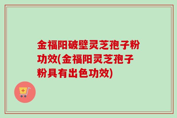 金福阳破壁灵芝孢子粉功效(金福阳灵芝孢子粉具有出色功效)-第1张图片-卓越灵芝孢子粉