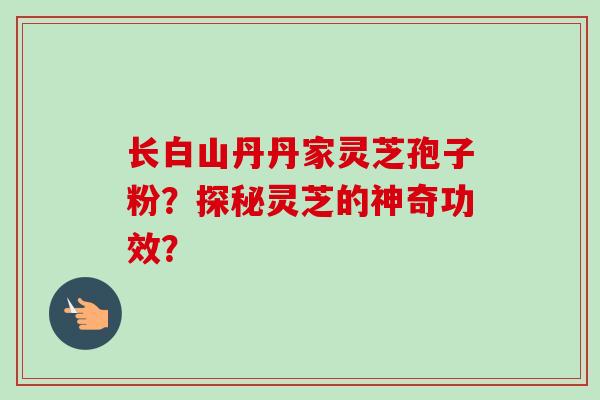 长白山丹丹家灵芝孢子粉?探秘灵芝的神奇功效?-第1张图片-卓越灵芝孢子粉 长白山丹丹家灵芝孢子粉?探秘灵芝的神奇功效?-第1张图片-卓越灵芝孢子粉
