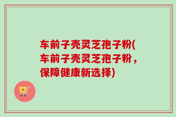 车前子壳灵芝孢子粉(车前子壳灵芝孢子粉,保障健康新选择)-第1张图片-卓越灵芝孢子粉 车前子壳灵芝孢子粉(车前子壳灵芝孢子粉,保障健康新选择)-第1张图片-卓越灵芝孢子粉