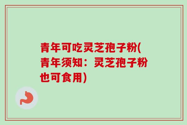 青年可吃灵芝孢子粉(青年须知：灵芝孢子粉也可食用)-第1张图片-卓越灵芝孢子粉