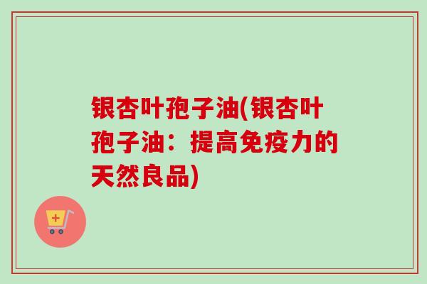 银杏叶孢子油(银杏叶孢子油：提高免疫力的天然良品)-第1张图片-卓越灵芝孢子粉