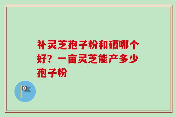 补灵芝孢子粉和硒哪个好？一亩灵芝能产多少孢子粉-第1张图片-卓越灵芝孢子粉