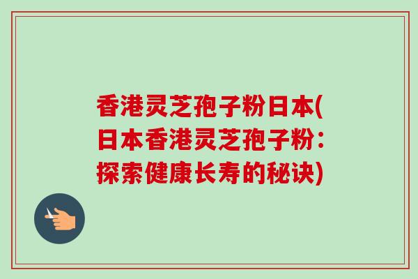香港灵芝孢子粉日本(日本香港灵芝孢子粉：探索健康长寿的秘诀)-第1张图片-卓越灵芝孢子粉