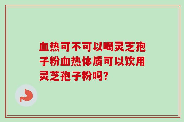 血热可不可以喝灵芝孢子粉血热体质可以饮用灵芝孢子粉吗?-第1张图片-卓越灵芝孢子粉 血热可不可以喝灵芝孢子粉血热体质可以饮用灵芝孢子粉吗?-第1张图片-卓越灵芝孢子粉