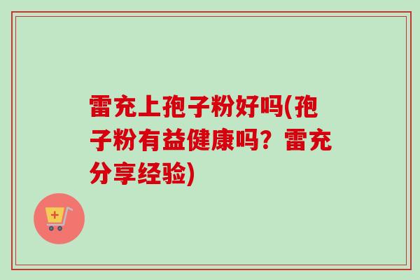 雷充上孢子粉好吗(孢子粉有益健康吗？雷充分享经验)-第1张图片-卓越灵芝孢子粉