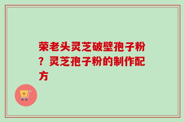 荣老头灵芝破壁孢子粉?灵芝孢子粉的制作配方-第1张图片-卓越灵芝孢子粉 荣老头灵芝破壁孢子粉?灵芝孢子粉的制作配方-第1张图片-卓越灵芝孢子粉