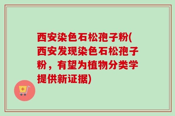 西安染色石松孢子粉(西安发现染色石松孢子粉，有望为植物分类学提供新证据)-第1张图片-卓越灵芝孢子粉