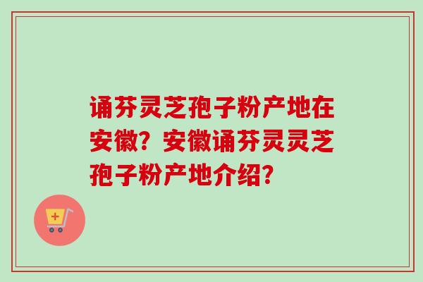 诵芬灵芝孢子粉产地在安徽？安徽诵芬灵灵芝孢子粉产地介绍？-第1张图片-卓越灵芝孢子粉