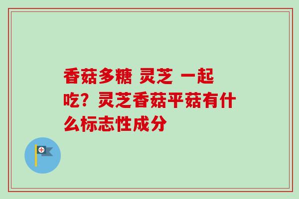 香菇多糖 灵芝 一起吃？灵芝香菇平菇有什么标志性成分-第1张图片-卓越灵芝孢子粉