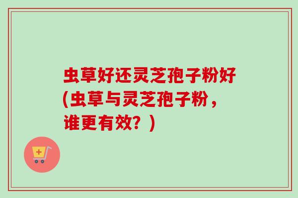 虫草好还灵芝孢子粉好(虫草与灵芝孢子粉,谁更有效?)-第1张图片-卓越灵芝孢子粉 虫草好还灵芝孢子粉好(虫草与灵芝孢子粉,谁更有效?)-第1张图片-卓越灵芝孢子粉