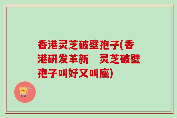 香港灵芝破壁孢子(香港研发革新　灵芝破壁孢子叫好又叫座)-第1张图片-卓越灵芝孢子粉
