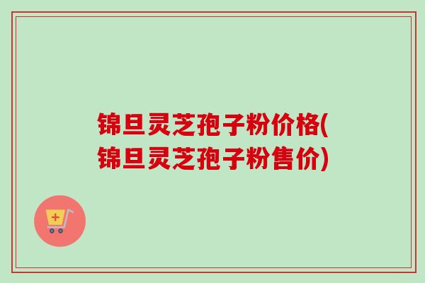 锦旦灵芝孢子粉价格(锦旦灵芝孢子粉售价)-第1张图片-卓越灵芝孢子粉 锦旦灵芝孢子粉价格(锦旦灵芝孢子粉售价)-第1张图片-卓越灵芝孢子粉